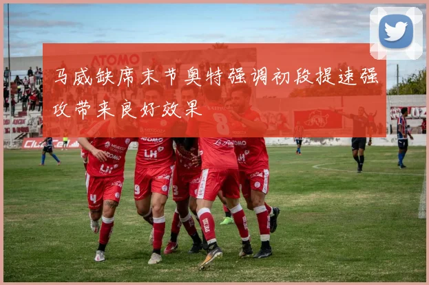 马威缺席末节奥特强调初段提速强攻带来良好效果