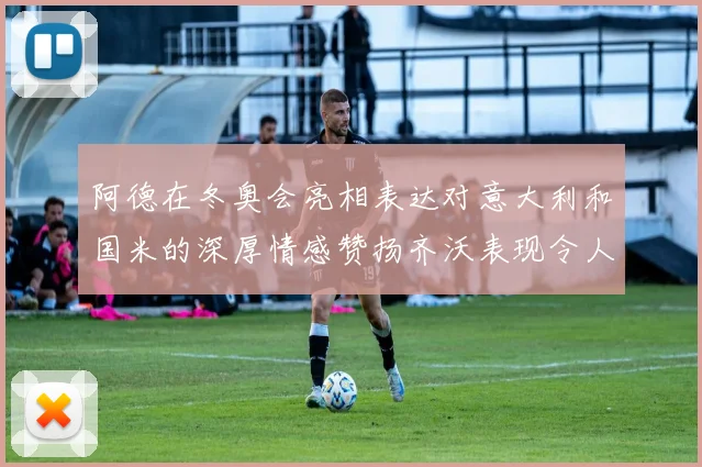 阿德在冬奥会亮相表达对意大利和国米的深厚情感赞扬齐沃表现令人惊喜