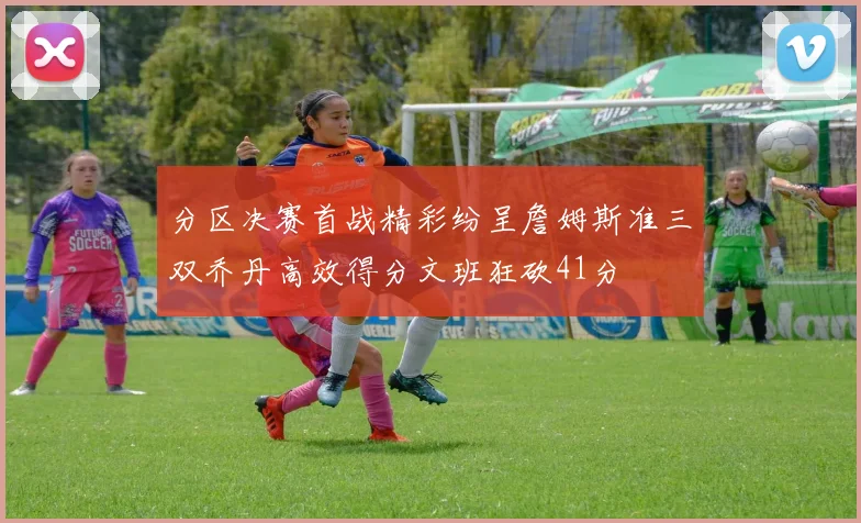 分区决赛首战精彩纷呈詹姆斯准三双乔丹高效得分文班狂砍41分