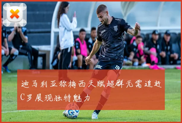 迪马利亚称梅西天赋超群无需追赶C罗展现独特魅力