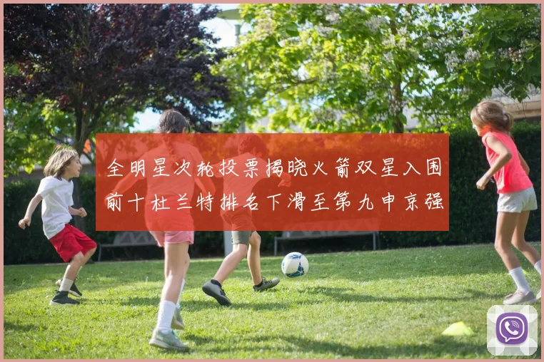 全明星次轮投票揭晓火箭双星入围前十杜兰特排名下滑至第九申京强势晋级第十位
