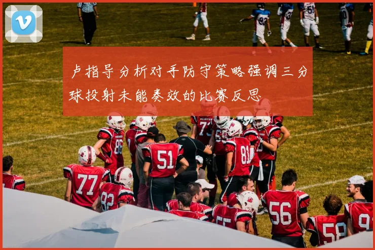 卢指导分析对手防守策略强调三分球投射未能奏效的比赛反思