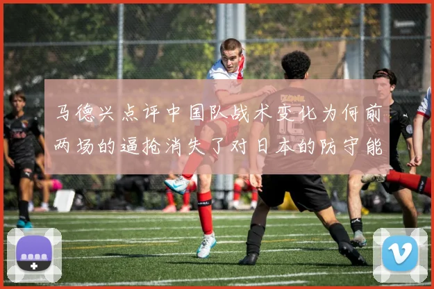 马德兴点评中国队战术变化为何前两场的逼抢消失了对日本的防守能否奏效
