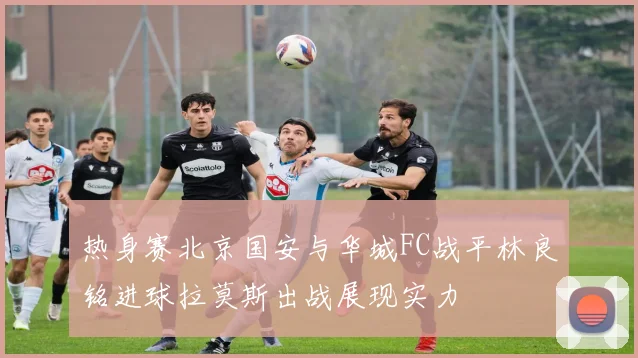 热身赛北京国安与华城FC战平林良铭进球拉莫斯出战展现实力