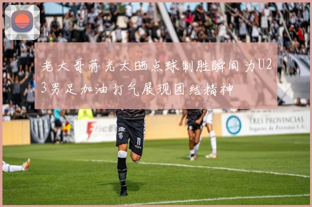 老大哥蒋光太晒点球制胜瞬间为U23男足加油打气展现团结精神