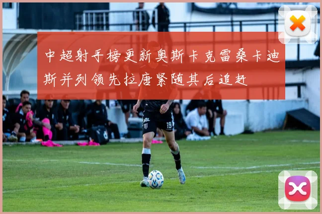 中超射手榜更新奥斯卡克雷桑卡迪斯并列领先拉唐紧随其后追赶