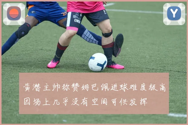 黄潜主帅称赞姆巴佩进球难度极高因场上几乎没有空间可供发挥