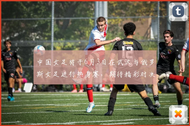中国女足将于6月3日在武汉与俄罗斯女足进行热身赛，期待精彩对决