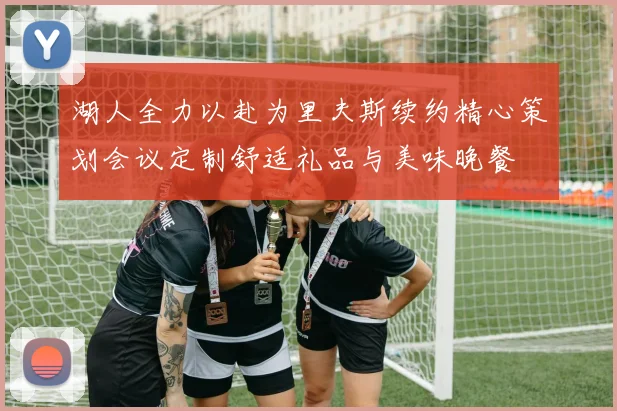 湖人全力以赴为里夫斯续约精心策划会议定制舒适礼品与美味晚餐