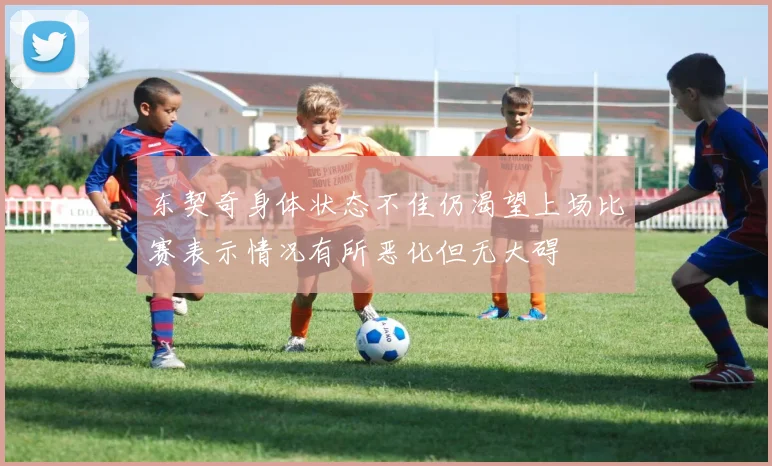 东契奇身体状态不佳仍渴望上场比赛表示情况有所恶化但无大碍