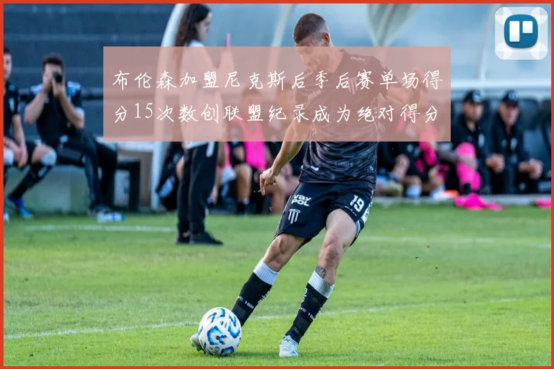 布伦森加盟尼克斯后季后赛单场得分15次数创联盟纪录成为绝对得分王