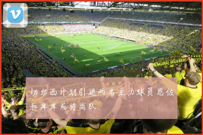 切尔西计划引进两名主力球员恩佐和库库或将离队
