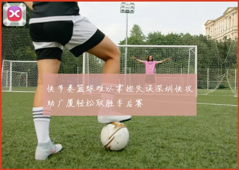 快节奏篮球难以掌控失误深圳快攻助广厦轻松取胜季后赛